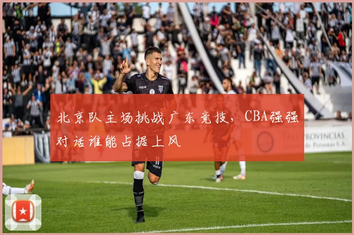 北京队主场挑战广东竞技，CBA强强对话谁能占据上风