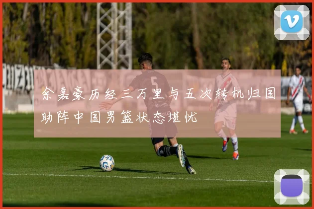 余嘉豪历经三万里与五次转机归国助阵中国男篮状态堪忧
