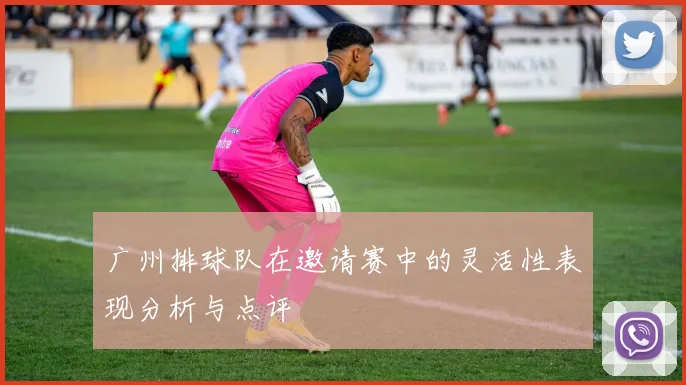 广州排球队在邀请赛中的灵活性表现分析与点评
