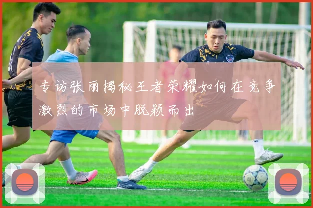 专访张丽揭秘王者荣耀如何在竞争激烈的市场中脱颖而出