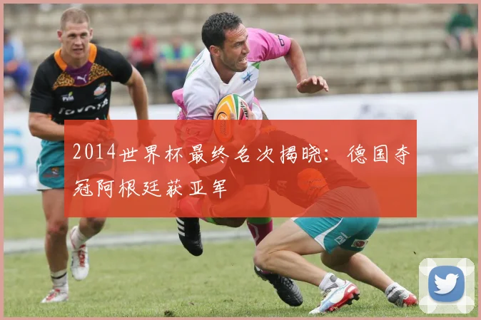 2014世界杯最终名次揭晓：德国夺冠阿根廷获亚军