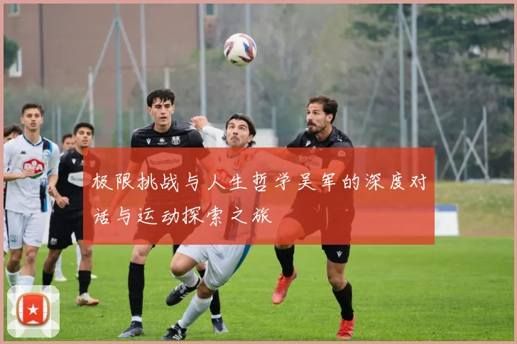 极限挑战与人生哲学吴军的深度对话与运动探索之旅