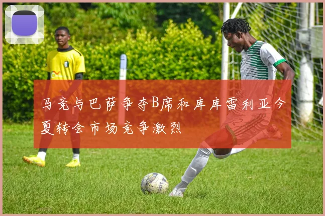马竞与巴萨争夺B席和库库雷利亚今夏转会市场竞争激烈