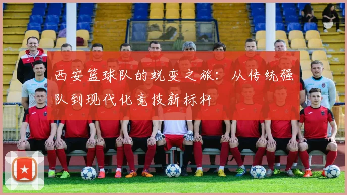 西安篮球队的蜕变之旅：从传统强队到现代化竞技新标杆
